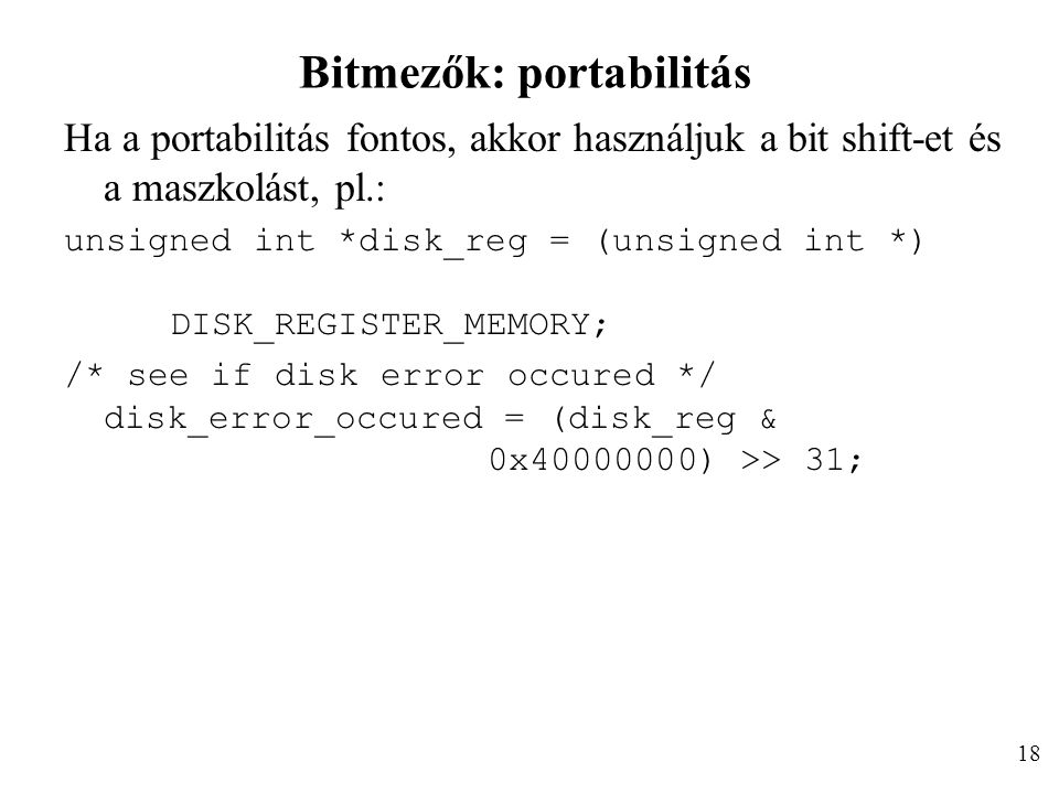 Bitmezők: portabilitás Ha a portabilitás fontos, akkor használjuk a bit shift-et és a maszkolást, pl.: unsigned int *disk_reg = (unsigned int *) DISK_REGISTER_MEMORY; /* see if disk error occured */ disk_error_occured = (disk_reg & 0x ) >> 31; 18