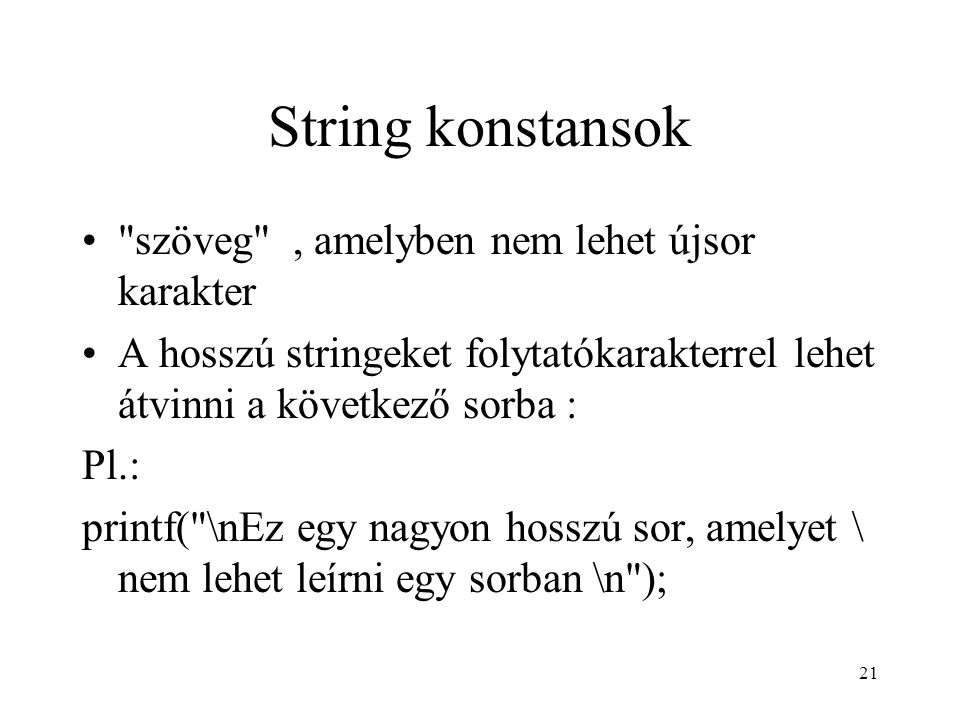 21 String konstansok szöveg , amelyben nem lehet újsor karakter A hosszú stringeket folytatókarakterrel lehet átvinni a következő sorba : Pl.: printf( \nEz egy nagyon hosszú sor, amelyet \ nem lehet leírni egy sorban \n );