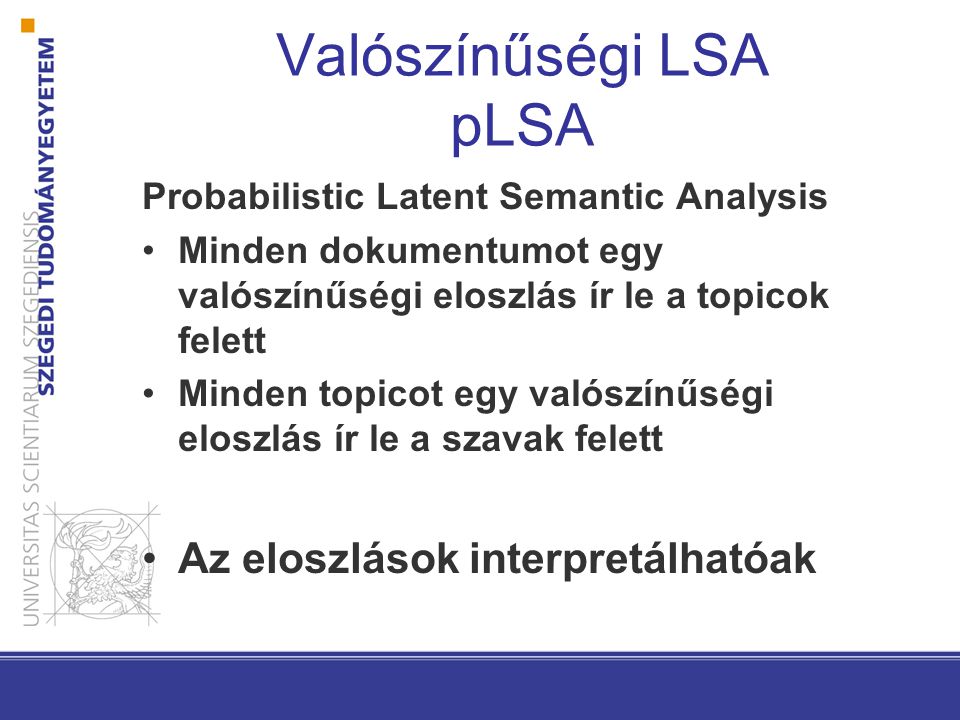 Valószínűségi LSA pLSA Probabilistic Latent Semantic Analysis Minden dokumentumot egy valószínűségi eloszlás ír le a topicok felett Minden topicot egy valószínűségi eloszlás ír le a szavak felett Az eloszlások interpretálhatóak