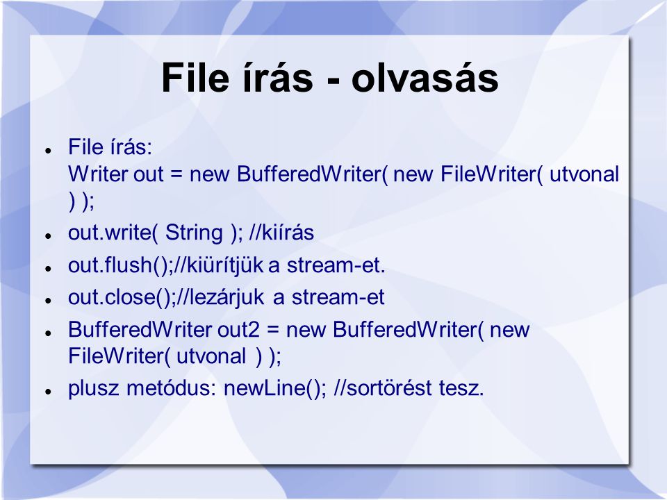 File írás - olvasás File írás: Writer out = new BufferedWriter( new FileWriter( utvonal ) ); out.write( String ); //kiírás out.flush();//kiürítjük a stream-et.