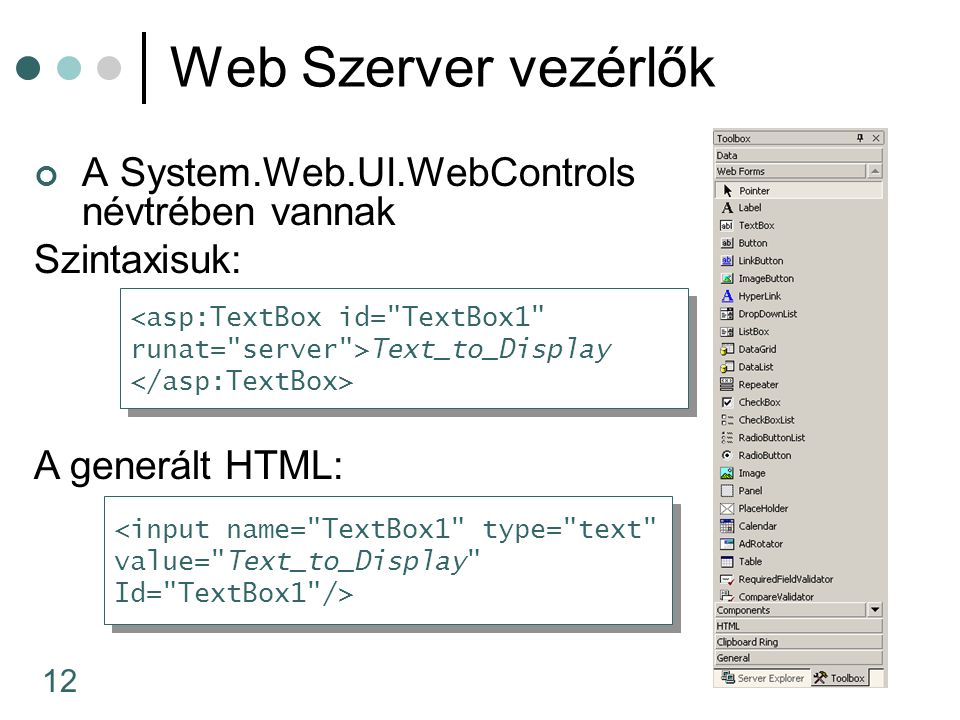 12 Web Szerver vezérlők A System.Web.UI.WebControls névtrében vannak Szintaxisuk: A generált HTML: <asp:TextBox id= TextBox1 runat= server >Text_to_Display <asp:TextBox id= TextBox1 runat= server >Text_to_Display <input name= TextBox1 type= text value= Text_to_Display Id= TextBox1 /> <input name= TextBox1 type= text value= Text_to_Display Id= TextBox1 />