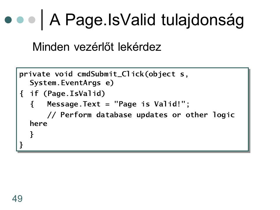 49 A Page.IsValid tulajdonság Minden vezérlőt lekérdez private void cmdSubmit_Click(object s, System.EventArgs e) {if (Page.IsValid) {Message.Text = Page is Valid! ; // Perform database updates or other logic here } private void cmdSubmit_Click(object s, System.EventArgs e) {if (Page.IsValid) {Message.Text = Page is Valid! ; // Perform database updates or other logic here }