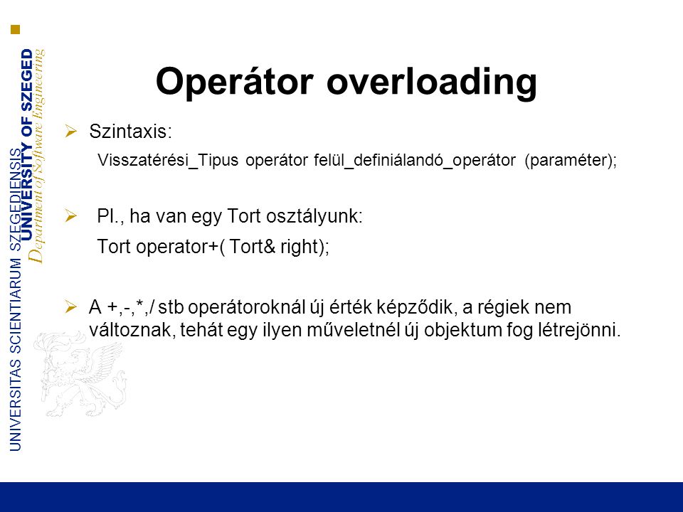 UNIVERSITY OF SZEGED D epartment of Software Engineering UNIVERSITAS SCIENTIARUM SZEGEDIENSIS Operátor overloading  Szintaxis: Visszatérési_Tipus operátor felül_definiálandó_operátor (paraméter);  Pl., ha van egy Tort osztályunk: Tort operator+( Tort& right);  A +,-,*,/ stb operátoroknál új érték képződik, a régiek nem változnak, tehát egy ilyen műveletnél új objektum fog létrejönni.