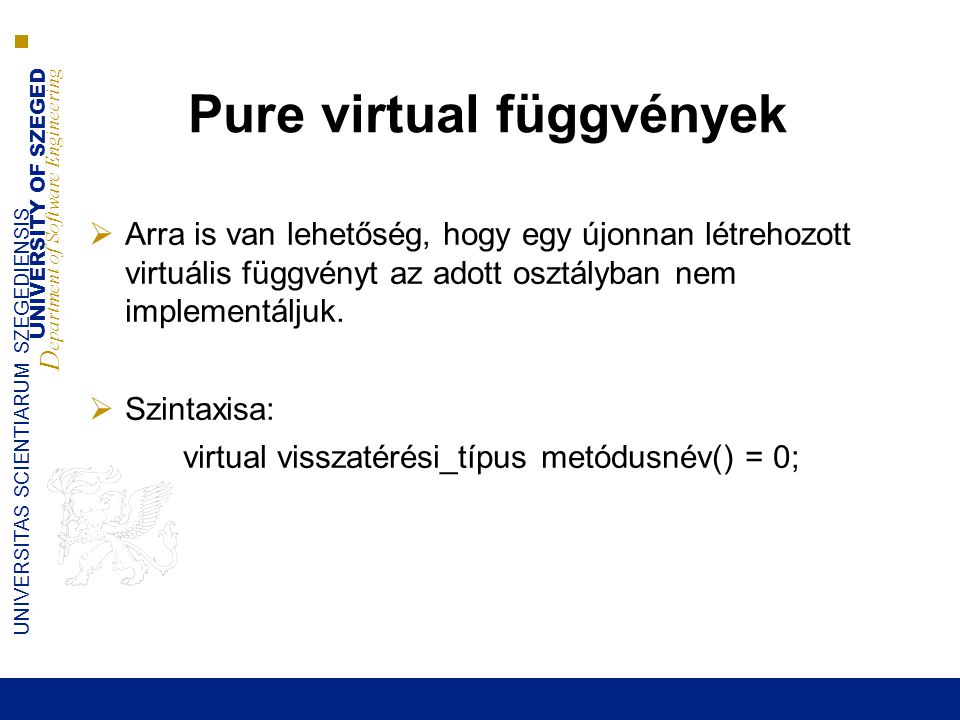 UNIVERSITY OF SZEGED D epartment of Software Engineering UNIVERSITAS SCIENTIARUM SZEGEDIENSIS Pure virtual függvények  Arra is van lehetőség, hogy egy újonnan létrehozott virtuális függvényt az adott osztályban nem implementáljuk.
