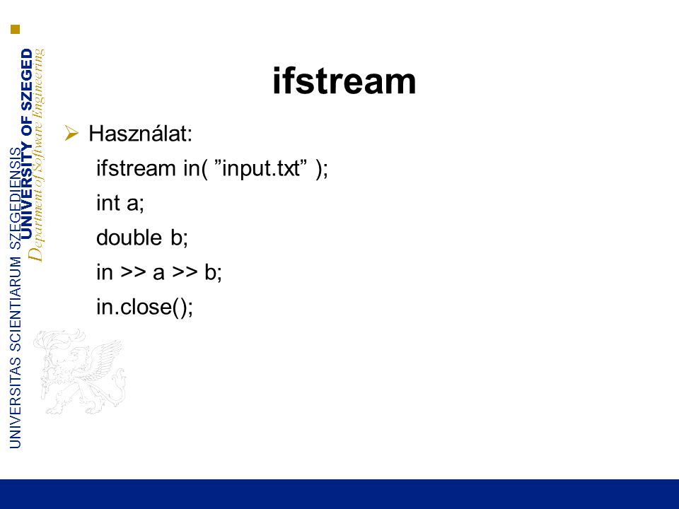 UNIVERSITY OF SZEGED D epartment of Software Engineering UNIVERSITAS SCIENTIARUM SZEGEDIENSIS ifstream  Használat: ifstream in( input.txt ); int a; double b; in >> a >> b; in.close();