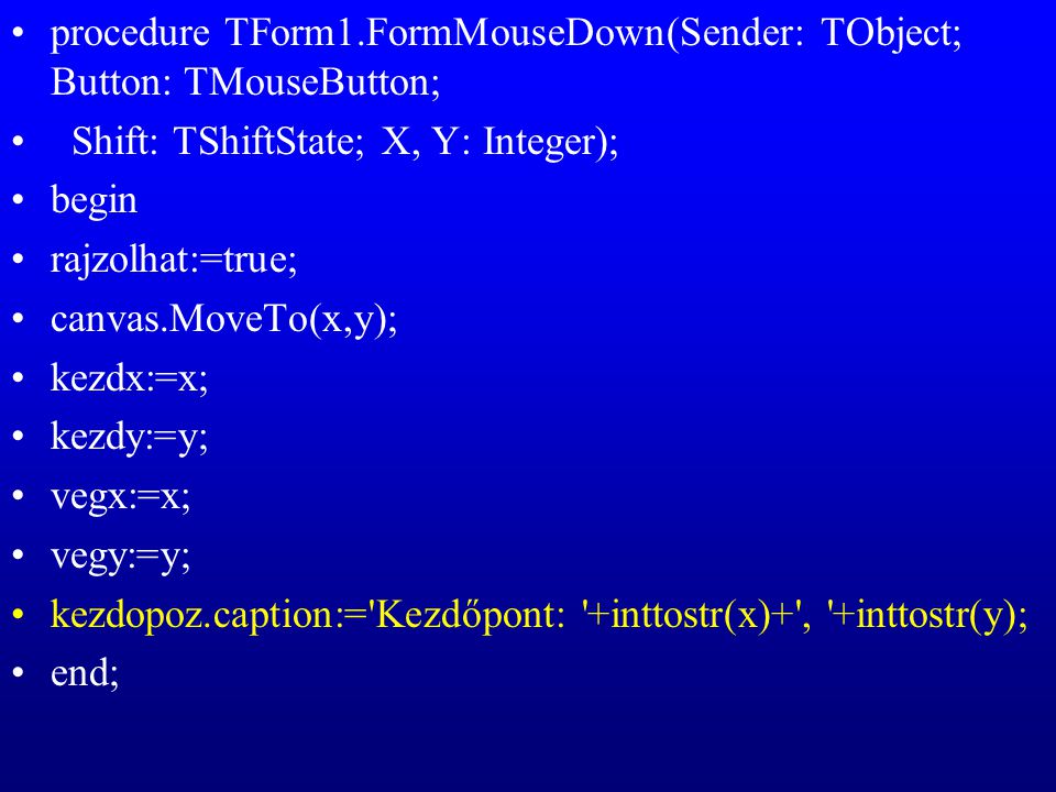 procedure TForm1.FormMouseDown(Sender: TObject; Button: TMouseButton; Shift: TShiftState; X, Y: Integer); begin rajzolhat:=true; canvas.MoveTo(x,y); kezdx:=x; kezdy:=y; vegx:=x; vegy:=y; kezdopoz.caption:= Kezdőpont: +inttostr(x)+ , +inttostr(y); end;