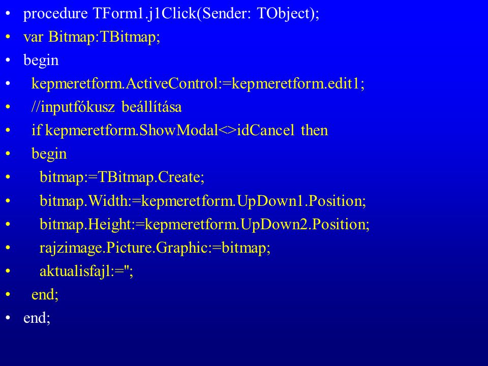 procedure TForm1.j1Click(Sender: TObject); var Bitmap:TBitmap; begin kepmeretform.ActiveControl:=kepmeretform.edit1; //inputfókusz beállítása if kepmeretform.ShowModal<>idCancel then begin bitmap:=TBitmap.Create; bitmap.Width:=kepmeretform.UpDown1.Position; bitmap.Height:=kepmeretform.UpDown2.Position; rajzimage.Picture.Graphic:=bitmap; aktualisfajl:= ; end;