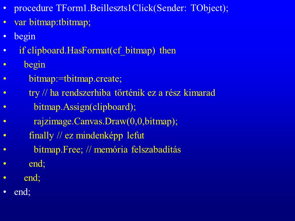 procedure TForm1.Beilleszts1Click(Sender: TObject); var bitmap:tbitmap; begin if clipboard.HasFormat(cf_bitmap) then begin bitmap:=tbitmap.create; try // ha rendszerhiba történik ez a rész kimarad bitmap.Assign(clipboard); rajzimage.Canvas.Draw(0,0,bitmap); finally // ez mindenképp lefut bitmap.Free; // memória felszabadítás end;