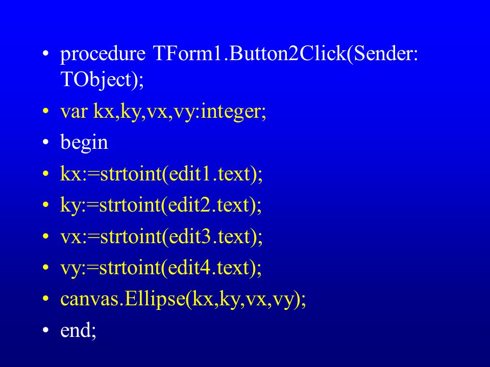 procedure TForm1.Button2Click(Sender: TObject); var kx,ky,vx,vy:integer; begin kx:=strtoint(edit1.text); ky:=strtoint(edit2.text); vx:=strtoint(edit3.text); vy:=strtoint(edit4.text); canvas.Ellipse(kx,ky,vx,vy); end;