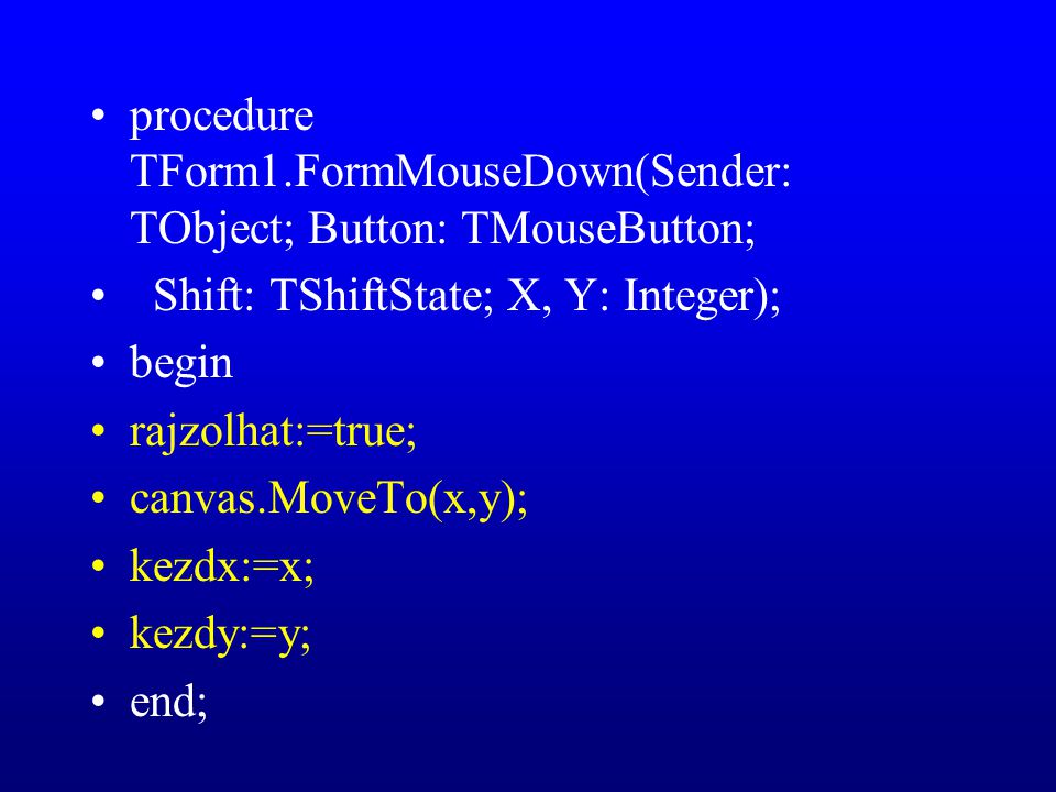 procedure TForm1.FormMouseDown(Sender: TObject; Button: TMouseButton; Shift: TShiftState; X, Y: Integer); begin rajzolhat:=true; canvas.MoveTo(x,y); kezdx:=x; kezdy:=y; end;