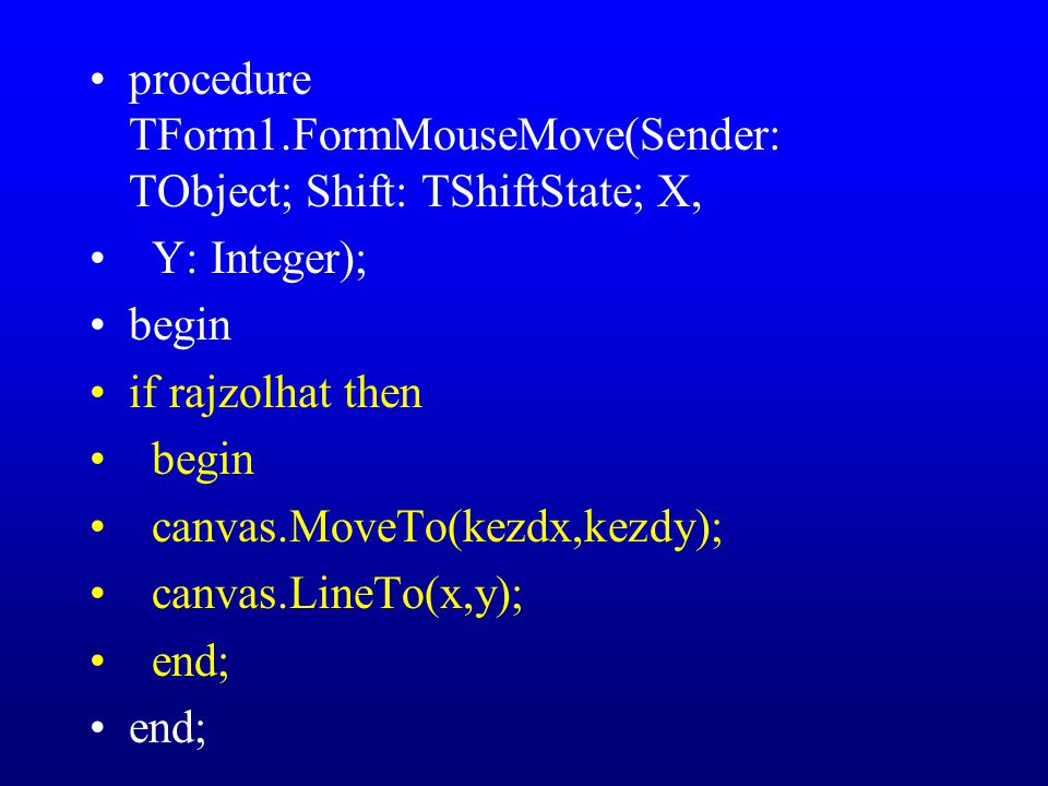 procedure TForm1.FormMouseMove(Sender: TObject; Shift: TShiftState; X, Y: Integer); begin if rajzolhat then begin canvas.MoveTo(kezdx,kezdy); canvas.LineTo(x,y); end;