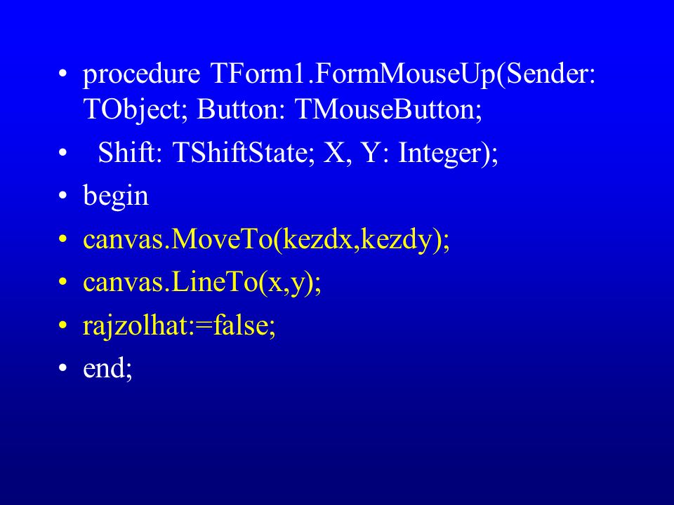 procedure TForm1.FormMouseUp(Sender: TObject; Button: TMouseButton; Shift: TShiftState; X, Y: Integer); begin canvas.MoveTo(kezdx,kezdy); canvas.LineTo(x,y); rajzolhat:=false; end;