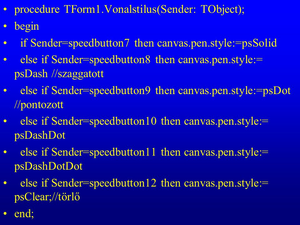 procedure TForm1.Vonalstilus(Sender: TObject); begin if Sender=speedbutton7 then canvas.pen.style:=psSolid else if Sender=speedbutton8 then canvas.pen.style:= psDash //szaggatott else if Sender=speedbutton9 then canvas.pen.style:=psDot //pontozott else if Sender=speedbutton10 then canvas.pen.style:= psDashDot else if Sender=speedbutton11 then canvas.pen.style:= psDashDotDot else if Sender=speedbutton12 then canvas.pen.style:= psClear;//törlő end;