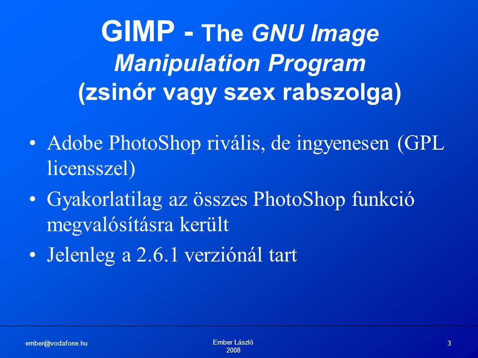 Ember László GIMP - The GNU Image Manipulation Program (zsinór vagy szex rabszolga) Adobe PhotoShop rivális, de ingyenesen (GPL licensszel) Gyakorlatilag az összes PhotoShop funkció megvalósításra került Jelenleg a verziónál tart