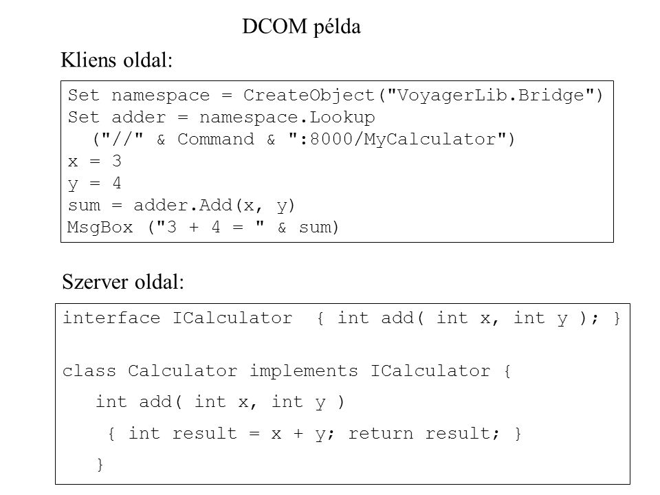 DCOM példa Set namespace = CreateObject( VoyagerLib.Bridge ) Set adder = namespace.Lookup ( // & Command & :8000/MyCalculator ) x = 3 y = 4 sum = adder.Add(x, y) MsgBox ( = & sum) Kliens oldal: interface ICalculator { int add( int x, int y ); } class Calculator implements ICalculator { int add( int x, int y ) { int result = x + y; return result; } } Szerver oldal: