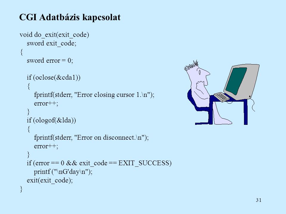 31 CGI Adatbázis kapcsolat void do_exit(exit_code) sword exit_code; { sword error = 0; if (oclose(&cda1)) { fprintf(stderr, Error closing cursor 1.\n ); error++; } if (ologof(&lda)) { fprintf(stderr, Error on disconnect.\n ); error++; } if (error == 0 && exit_code == EXIT_SUCCESS) printf ( \nG day\n ); exit(exit_code); }