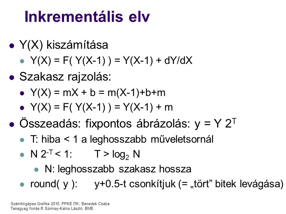 Számítógépes Grafika 2010, PPKE ITK, Benedek Csaba Tanagyag forrás ® Szirmay-Kalos László, BME Inkrementális elv Y(X) kiszámítása Y(X) = F( Y(X-1) ) = Y(X-1) + dY/dX Szakasz rajzolás: Y(X) = mX + b = m(X-1)+b+m Y(X) = F( Y(X-1) ) = Y(X-1) + m Összeadás: fixpontos ábrázolás: y = Y 2 T T: hiba < 1 a leghosszabb műveletsornál N 2 -T log 2 N N: leghosszabb szakasz hossza round( y ): y+0.5-t csonkítjuk (= „tört bitek levágása)