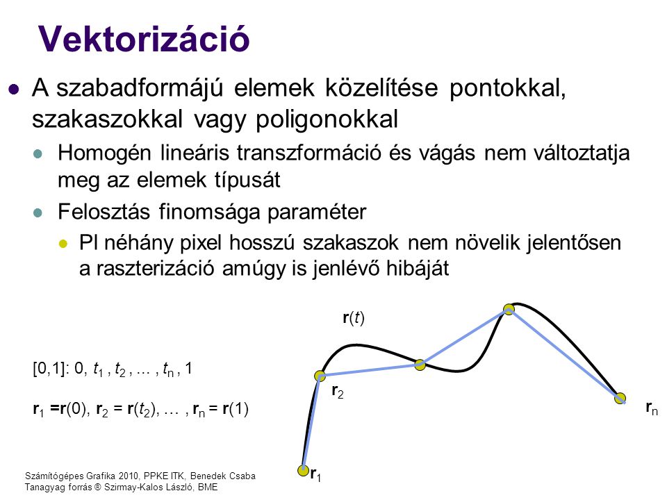 Számítógépes Grafika 2010, PPKE ITK, Benedek Csaba Tanagyag forrás ® Szirmay-Kalos László, BME Vektorizáció [0,1]: 0, t 1, t 2,..., t n, 1 r 1 =r(0), r 2 = r(t 2 ), …, r n = r(1) r1r1 r(t)r(t) r2r2 rn rn A szabadformájú elemek közelítése pontokkal, szakaszokkal vagy poligonokkal Homogén lineáris transzformáció és vágás nem változtatja meg az elemek típusát Felosztás finomsága paraméter Pl néhány pixel hosszú szakaszok nem növelik jelentősen a raszterizáció amúgy is jenlévő hibáját