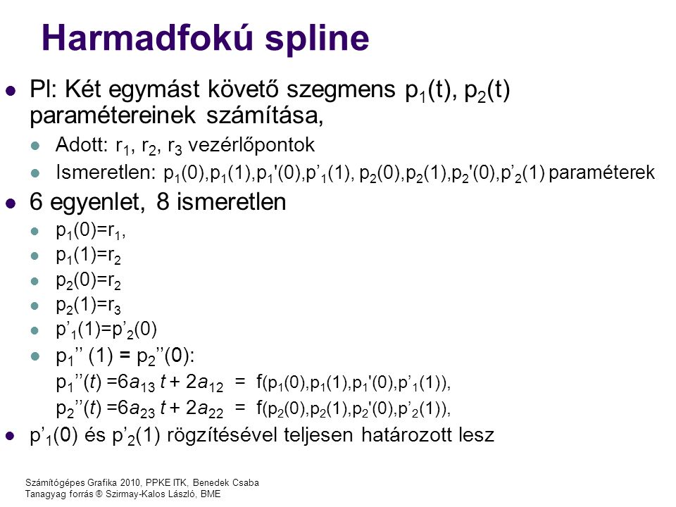 Számítógépes Grafika 2010, PPKE ITK, Benedek Csaba Tanagyag forrás ® Szirmay-Kalos László, BME Harmadfokú spline Pl: Két egymást követő szegmens p 1 (t), p 2 (t) paramétereinek számítása, Adott: r 1, r 2, r 3 vezérlőpontok Ismeretlen: p 1 (0),p 1 (1),p 1 (0),p’ 1 (1), p 2 (0),p 2 (1),p 2 (0),p’ 2 (1) paraméterek 6 egyenlet, 8 ismeretlen p 1 (0)=r 1, p 1 (1)=r 2 p 2 (0)=r 2 p 2 (1)=r 3 p’ 1 (1)=p’ 2 (0) p 1 ’’ (1) = p 2 ’’(0): p 1 ’’(t) =6a 13 t + 2a 12 = f (p 1 (0),p 1 (1),p 1 (0),p’ 1 (1)), p 2 ’’(t) =6a 23 t + 2a 22 = f (p 2 (0),p 2 (1),p 2 (0),p’ 2 (1)), p’ 1 (0) és p’ 2 (1) rögzítésével teljesen határozott lesz