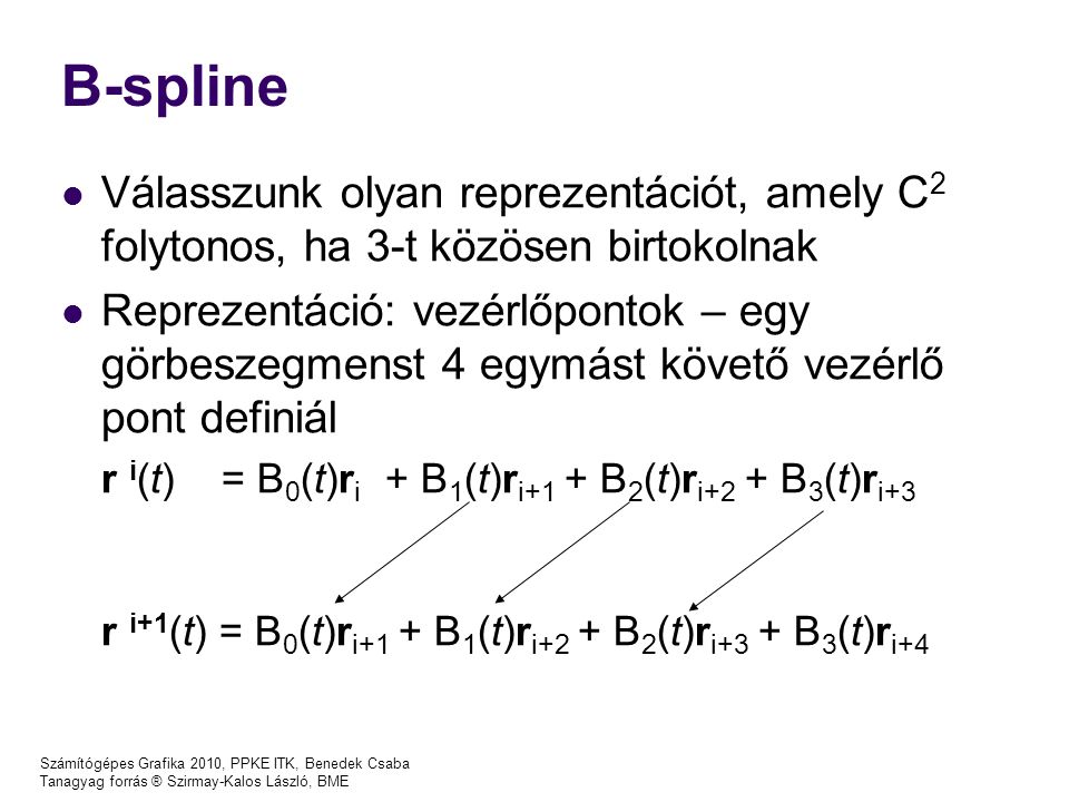 Számítógépes Grafika 2010, PPKE ITK, Benedek Csaba Tanagyag forrás ® Szirmay-Kalos László, BME B-spline Válasszunk olyan reprezentációt, amely C 2 folytonos, ha 3-t közösen birtokolnak Reprezentáció: vezérlőpontok – egy görbeszegmenst 4 egymást követő vezérlő pont definiál r i (t) = B 0 (t)r i + B 1 (t)r i+1 + B 2 (t)r i+2 + B 3 (t)r i+3 r i+1 (t) = B 0 (t)r i+1 + B 1 (t)r i+2 + B 2 (t)r i+3 + B 3 (t)r i+4
