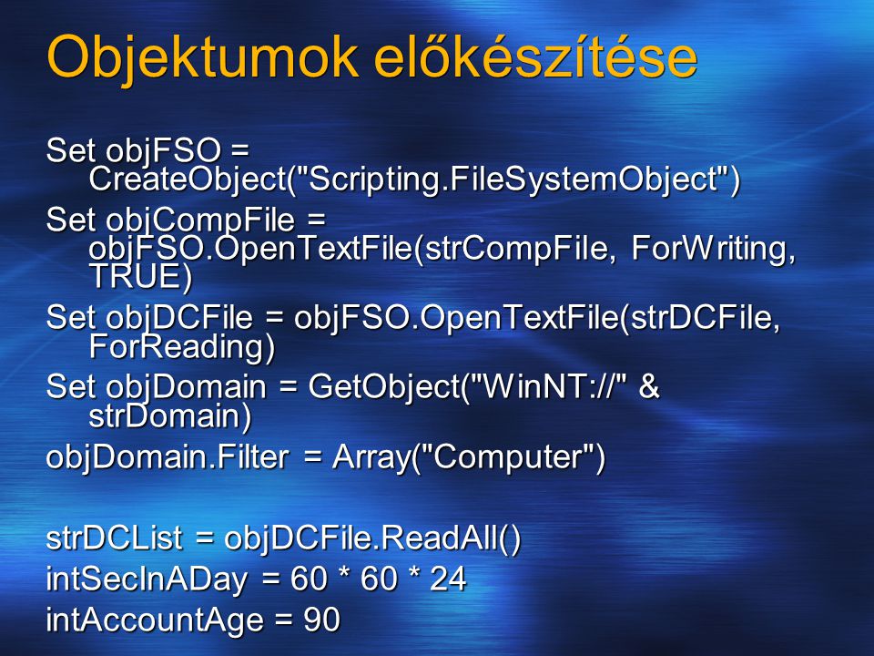 Objektumok előkészítése Set objFSO = CreateObject( Scripting.FileSystemObject ) Set objCompFile = objFSO.OpenTextFile(strCompFile, ForWriting, TRUE) Set objDCFile = objFSO.OpenTextFile(strDCFile, ForReading) Set objDomain = GetObject( WinNT:// & strDomain) objDomain.Filter = Array( Computer ) strDCList = objDCFile.ReadAll() intSecInADay = 60 * 60 * 24 intAccountAge = 90