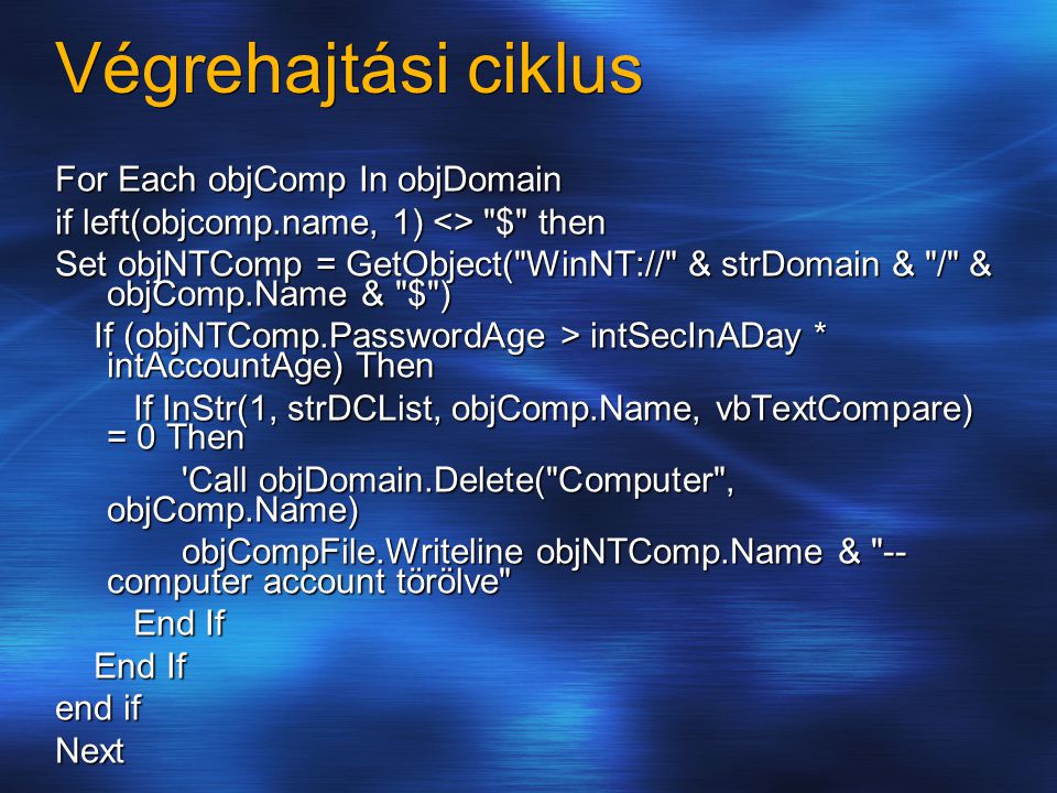 Végrehajtási ciklus For Each objComp In objDomain if left(objcomp.name, 1) <> $ then Set objNTComp = GetObject( WinNT:// & strDomain & / & objComp.Name & $ ) If (objNTComp.PasswordAge > intSecInADay * intAccountAge) Then If (objNTComp.PasswordAge > intSecInADay * intAccountAge) Then If InStr(1, strDCList, objComp.Name, vbTextCompare) = 0 Then If InStr(1, strDCList, objComp.Name, vbTextCompare) = 0 Then Call objDomain.Delete( Computer , objComp.Name) Call objDomain.Delete( Computer , objComp.Name) objCompFile.Writeline objNTComp.Name & -- computer account törölve objCompFile.Writeline objNTComp.Name & -- computer account törölve End If End If end if Next