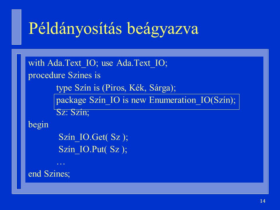 14 Példányosítás beágyazva with Ada.Text_IO; use Ada.Text_IO; procedure Szines is type Szín is (Piros, Kék, Sárga); package Szín_IO is new Enumeration_IO(Szín); Sz: Szín; begin Szín_IO.Get( Sz ); Szín_IO.Put( Sz ); … end Szines;
