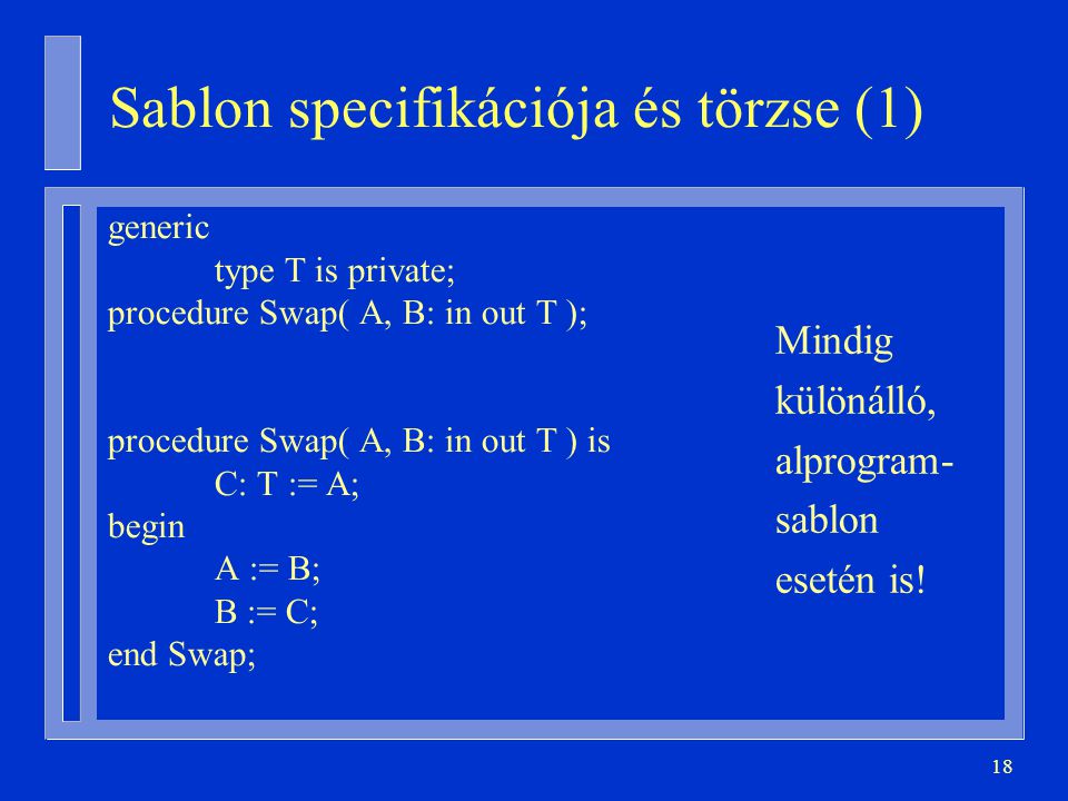 18 Sablon specifikációja és törzse (1) generic type T is private; procedure Swap( A, B: in out T ); procedure Swap( A, B: in out T ) is C: T := A; begin A := B; B := C; end Swap; Mindig különálló, alprogram- sablon esetén is!