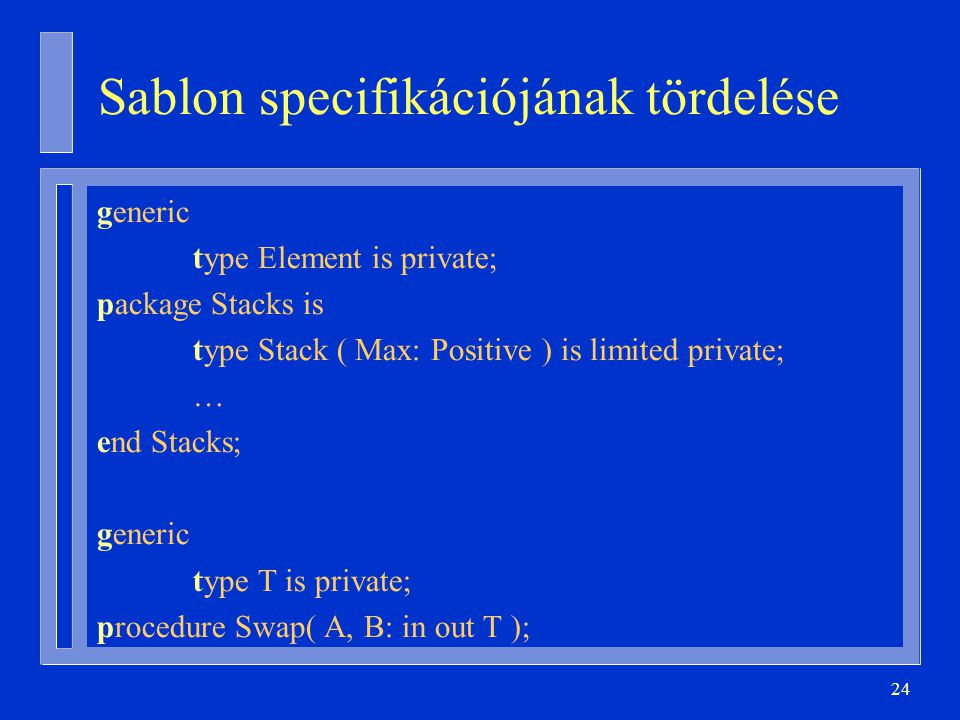 24 Sablon specifikációjának tördelése generic type Element is private; package Stacks is type Stack ( Max: Positive ) is limited private; … end Stacks; generic type T is private; procedure Swap( A, B: in out T );