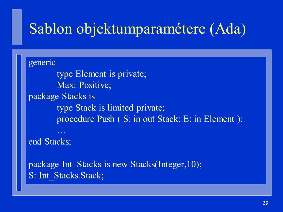 29 Sablon objektumparamétere (Ada) generic type Element is private; Max: Positive; package Stacks is type Stack is limited private; procedure Push ( S: in out Stack; E: in Element ); … end Stacks; package Int_Stacks is new Stacks(Integer,10); S: Int_Stacks.Stack;