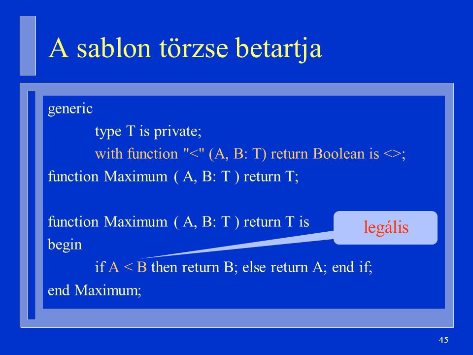 45 A sablon törzse betartja generic type T is private; with function ; function Maximum ( A, B: T ) return T; function Maximum ( A, B: T ) return T is begin if A < B then return B; else return A; end if; end Maximum; legális