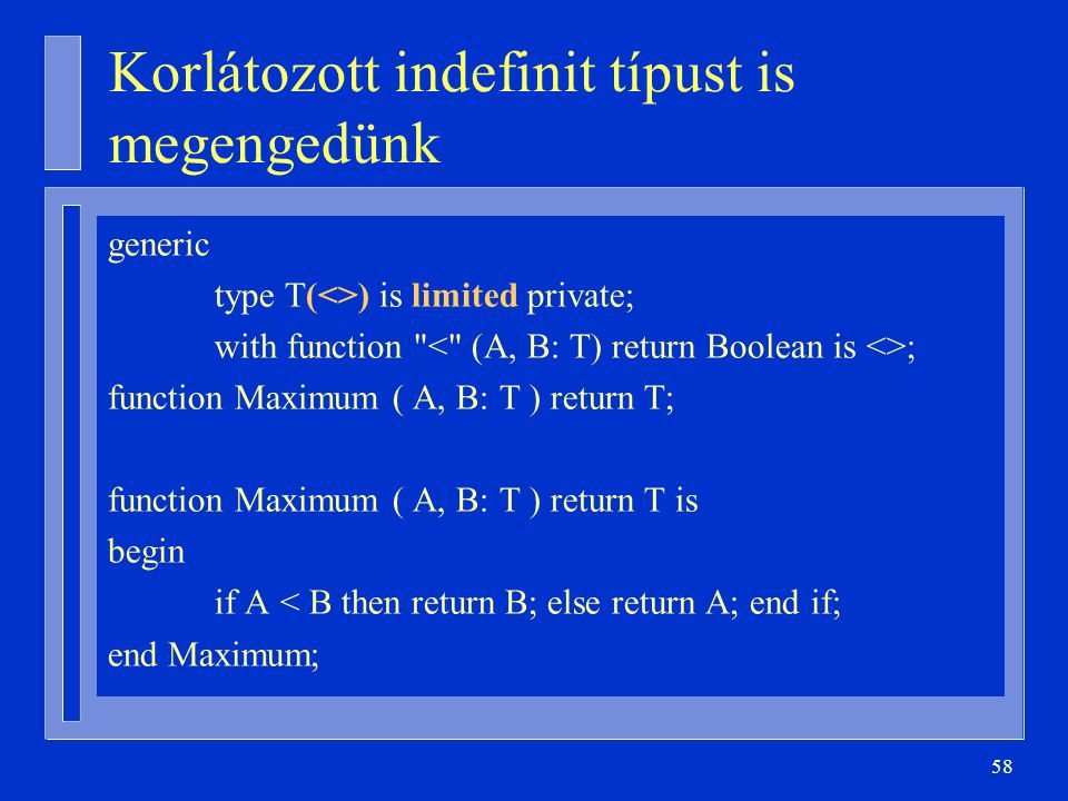 58 Korlátozott indefinit típust is megengedünk generic type T(<>) is limited private; with function ; function Maximum ( A, B: T ) return T; function Maximum ( A, B: T ) return T is begin if A < B then return B; else return A; end if; end Maximum;