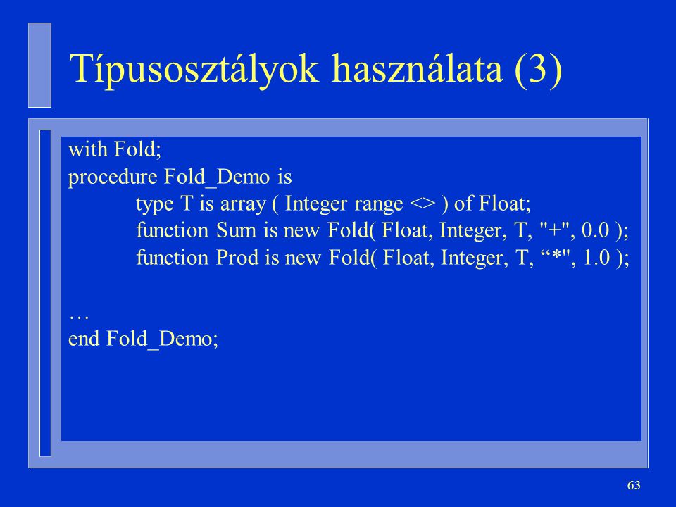 63 Típusosztályok használata (3) with Fold; procedure Fold_Demo is type T is array ( Integer range <> ) of Float; function Sum is new Fold( Float, Integer, T, + , 0.0 ); function Prod is new Fold( Float, Integer, T, * , 1.0 ); … end Fold_Demo;