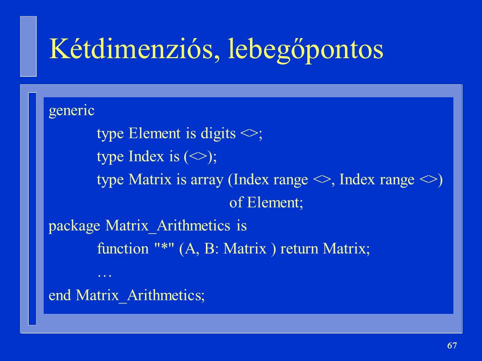 67 Kétdimenziós, lebegőpontos generic type Element is digits <>; type Index is (<>); type Matrix is array (Index range <>, Index range <>) of Element; package Matrix_Arithmetics is function * (A, B: Matrix ) return Matrix; … end Matrix_Arithmetics;