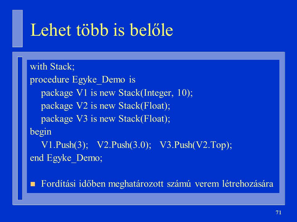 71 Lehet több is belőle with Stack; procedure Egyke_Demo is package V1 is new Stack(Integer, 10); package V2 is new Stack(Float); package V3 is new Stack(Float); begin V1.Push(3); V2.Push(3.0); V3.Push(V2.Top); end Egyke_Demo; n Fordítási időben meghatározott számú verem létrehozására