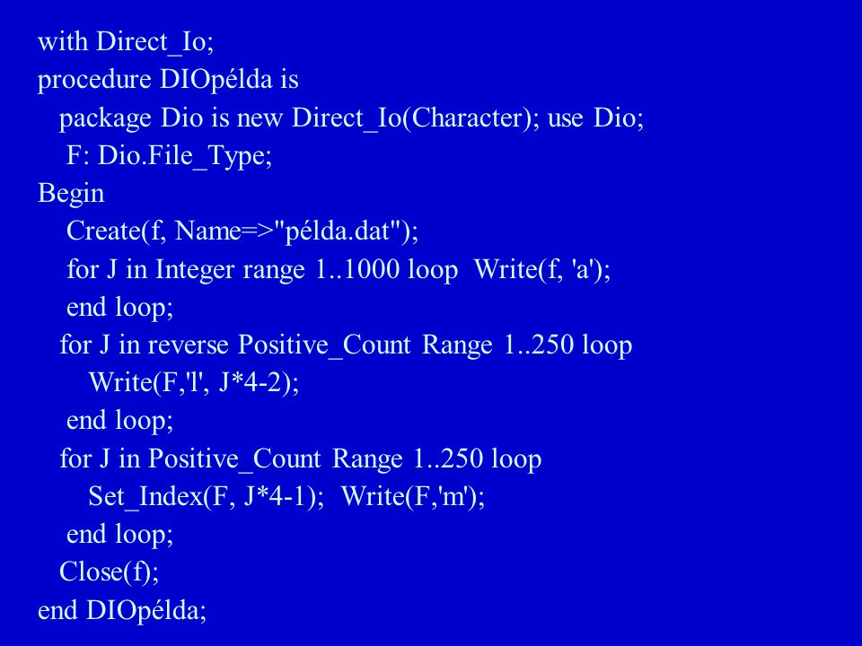 with Direct_Io; procedure DIOpélda is package Dio is new Direct_Io(Character); use Dio; F: Dio.File_Type; Begin Create(f, Name=> példa.dat ); for J in Integer range loop Write(f, a ); end loop; for J in reverse Positive_Count Range loop Write(F, l , J*4-2); end loop; for J in Positive_Count Range loop Set_Index(F, J*4-1); Write(F, m ); end loop; Close(f); end DIOpélda;