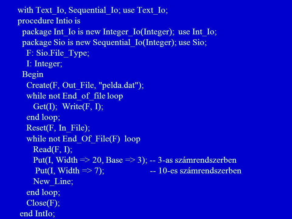 with Text_Io, Sequential_Io; use Text_Io; procedure Intio is package Int_Io is new Integer_Io(Integer); use Int_Io; package Sio is new Sequential_Io(Integer); use Sio; F: Sio.File_Type; I: Integer; Begin Create(F, Out_File, pelda.dat ); while not End_of_file loop Get(I); Write(F, I); end loop; Reset(F, In_File); while not End_Of_File(F) loop Read(F, I); Put(I, Width => 20, Base => 3); -- 3-as számrendszerben Put(I, Width => 7); es számrendszerben New_Line; end loop; Close(F); end IntIo;