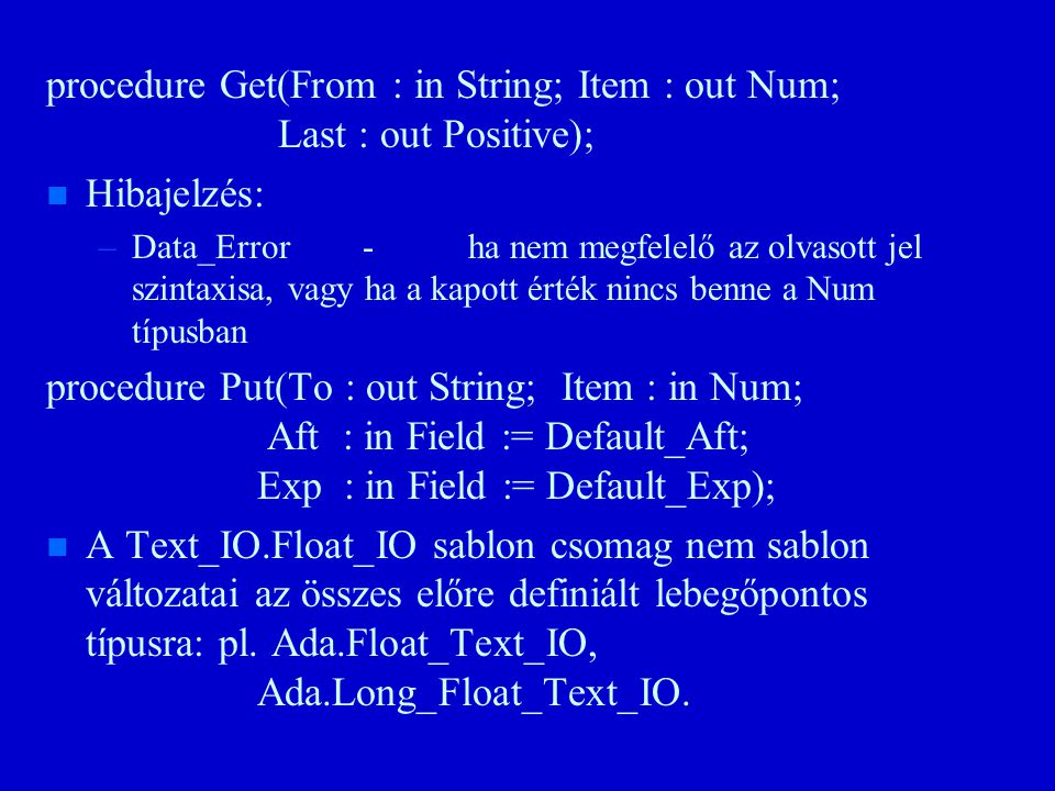 procedure Get(From : in String; Item : out Num; Last : out Positive); n n Hibajelzés: – –Data_Error-ha nem megfelelő az olvasott jel szintaxisa, vagy ha a kapott érték nincs benne a Num típusban procedure Put(To : out String; Item : in Num; Aft : in Field := Default_Aft; Exp : in Field := Default_Exp); n n A Text_IO.Float_IO sablon csomag nem sablon változatai az összes előre definiált lebegőpontos típusra: pl.