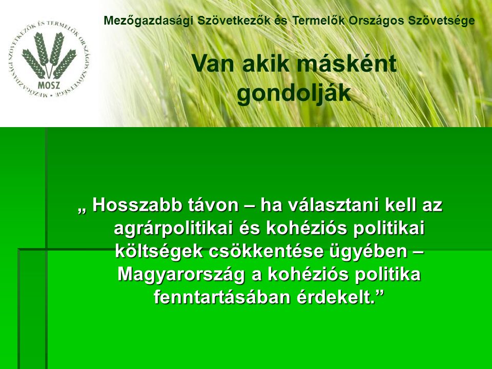 „ Hosszabb távon – ha választani kell az agrárpolitikai és kohéziós politikai költségek csökkentése ügyében – Magyarország a kohéziós politika fenntartásában érdekelt. Mezőgazdasági Szövetkezők és Termelők Országos Szövetsége Van akik másként gondolják