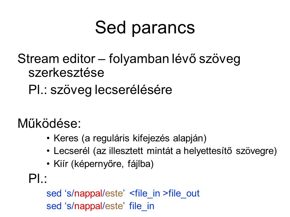 Sed parancs Stream editor – folyamban lévő szöveg szerkesztése Pl.: szöveg lecserélésére Működése: Keres (a reguláris kifejezés alapján) Lecserél (az illesztett mintát a helyettesítő szövegre) Kiír (képernyőre, fájlba) Pl.: sed ‘s/nappal/este’ file_out sed ‘s/nappal/este’ file_in