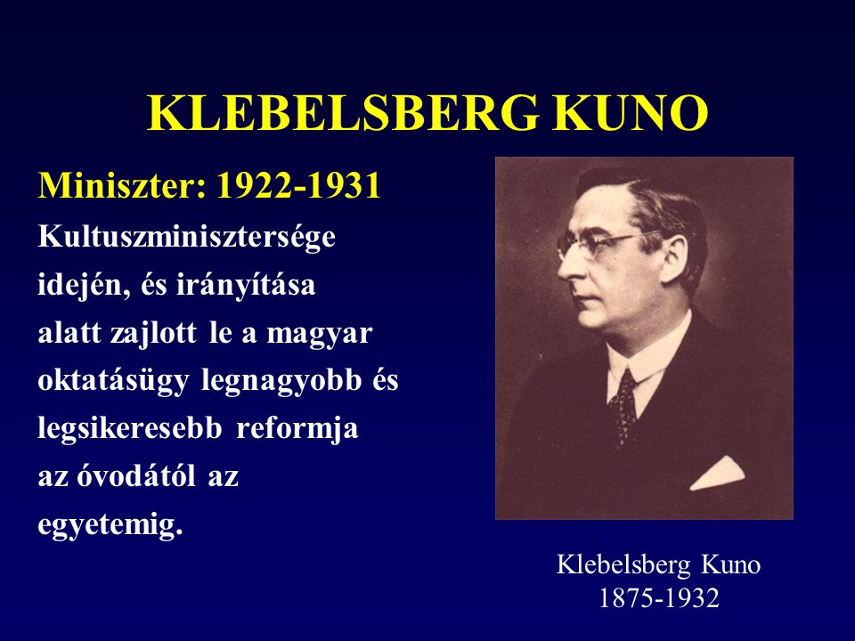KLEBELSBERG KUNO Miniszter: Kultuszminisztersége idején, és irányítása alatt zajlott le a magyar oktatásügy legnagyobb és legsikeresebb reformja az óvodától az egyetemig.