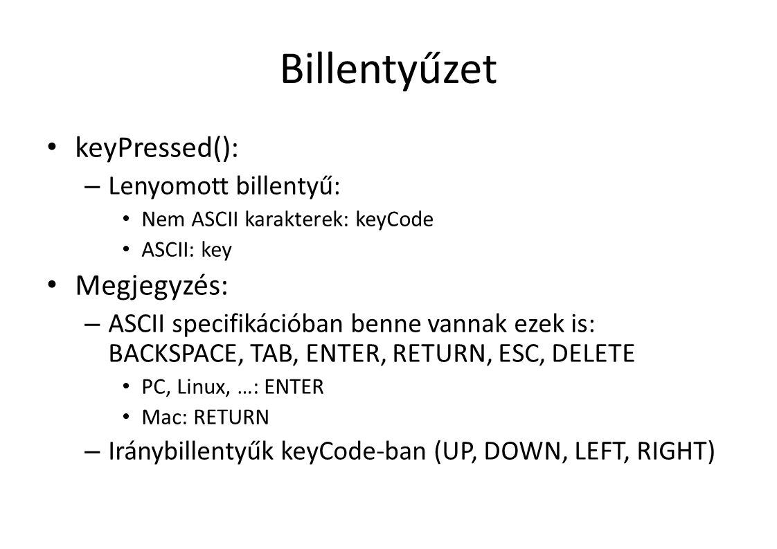 Billentyűzet keyPressed(): – Lenyomott billentyű: Nem ASCII karakterek: keyCode ASCII: key Megjegyzés: – ASCII specifikációban benne vannak ezek is: BACKSPACE, TAB, ENTER, RETURN, ESC, DELETE PC, Linux, …: ENTER Mac: RETURN – Iránybillentyűk keyCode-ban (UP, DOWN, LEFT, RIGHT)