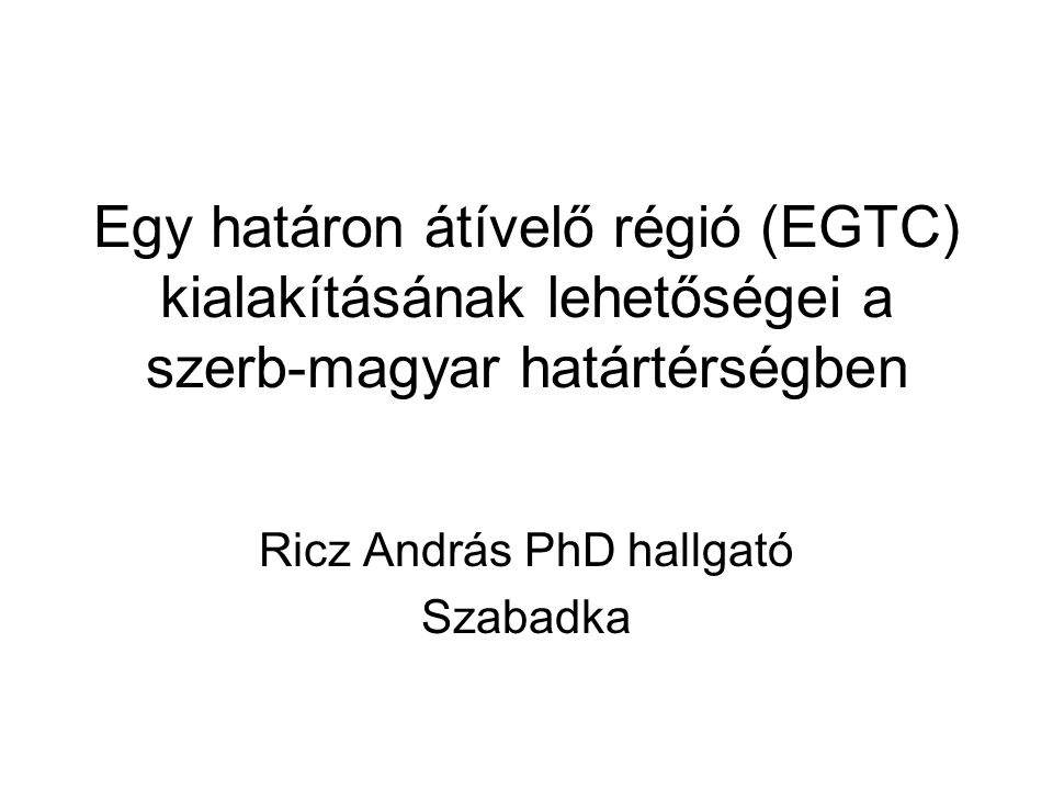 Egy határon átívelő régió (EGTC) kialakításának lehetőségei a szerb-magyar határtérségben Ricz András PhD hallgató Szabadka