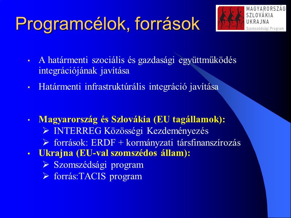 Programcélok, források A határmenti szociális és gazdasági együttműködés integrációjának javítása Határmenti infrastruktúrális integráció javítása Magyarország és Szlovákia (EU tagállamok):  INTERREG Közösségi Kezdeményezés  források: ERDF + kormányzati társfinanszírozás Ukrajna (EU-val szomszédos állam):  Szomszédsági program  forrás:TACIS program