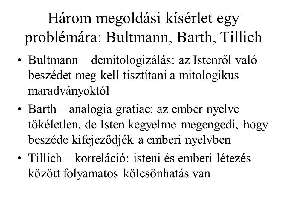 Három megoldási kísérlet egy problémára: Bultmann, Barth, Tillich Bultmann – demitologizálás: az Istenről való beszédet meg kell tisztítani a mitologikus maradványoktól Barth – analogia gratiae: az ember nyelve tökéletlen, de Isten kegyelme megengedi, hogy beszéde kifejeződjék a emberi nyelvben Tillich – korreláció: isteni és emberi létezés között folyamatos kölcsönhatás van