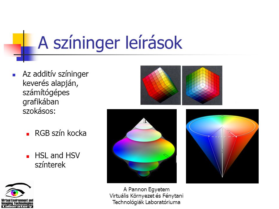 A Pannon Egyetem Virtuális Környezet és Fénytani Technológiák Laboratóriuma A színinger leírások Az additív színinger keverés alapján, számítógépes grafikában szokásos: RGB szín kocka HSL and HSV színterek
