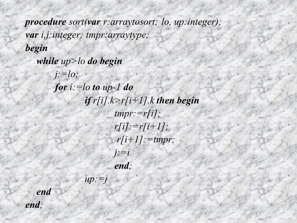 procedure sort(var r:arraytosort; lo, up:integer); var i,j:integer; tmpr:arraytype; begin while up>lo do begin j:=lo; for i:=lo to up-1 do if r[i].k>r[i+1].k then begin tmpr:=r[i]; r[i]:=r[i+1]; r[i+1]:=tmpr; j:=i end; up:=j end end;