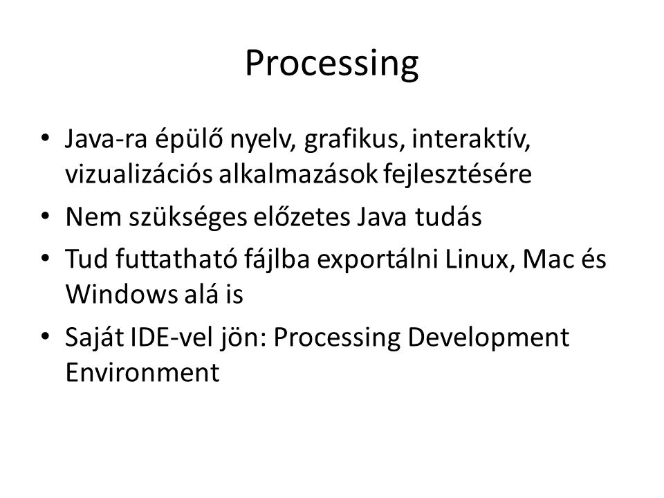 Processing Java-ra épülő nyelv, grafikus, interaktív, vizualizációs alkalmazások fejlesztésére Nem szükséges előzetes Java tudás Tud futtatható fájlba exportálni Linux, Mac és Windows alá is Saját IDE-vel jön: Processing Development Environment