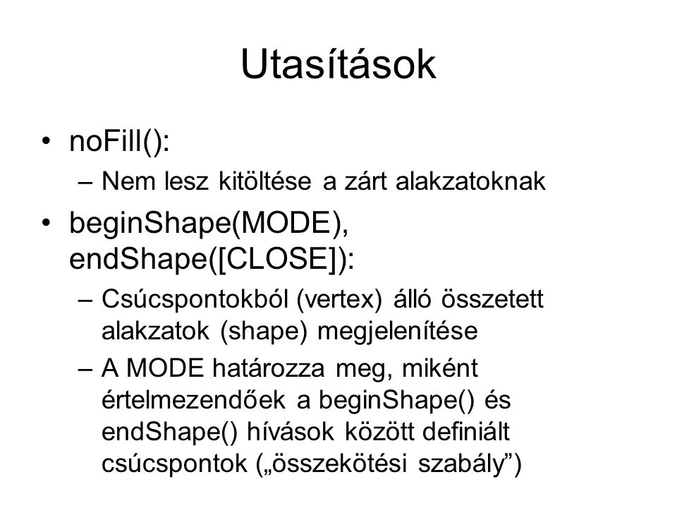 Utasítások noFill(): –Nem lesz kitöltése a zárt alakzatoknak beginShape(MODE), endShape([CLOSE]): –Csúcspontokból (vertex) álló összetett alakzatok (shape) megjelenítése –A MODE határozza meg, miként értelmezendőek a beginShape() és endShape() hívások között definiált csúcspontok („összekötési szabály )