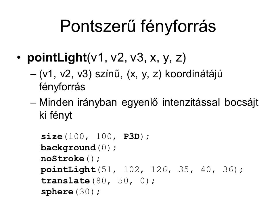 Pontszerű fényforrás pointLight(v1, v2, v3, x, y, z) –(v1, v2, v3) színű, (x, y, z) koordinátájú fényforrás –Minden irányban egyenlő intenzitással bocsájt ki fényt size(100, 100, P3D); background(0); noStroke(); pointLight(51, 102, 126, 35, 40, 36); translate(80, 50, 0); sphere(30);